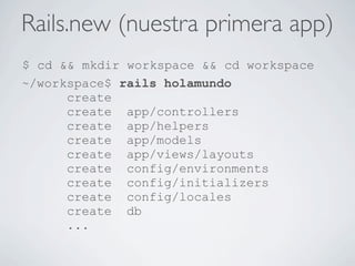 Rails.new (nuestra primera app)
$ cd && mkdir workspace && cd workspace
~/workspace$ rails holamundo
      create
      create app/controllers
      create app/helpers
      create app/models
      create app/views/layouts
      create config/environments
      create config/initializers
      create config/locales
      create db
      ...
 