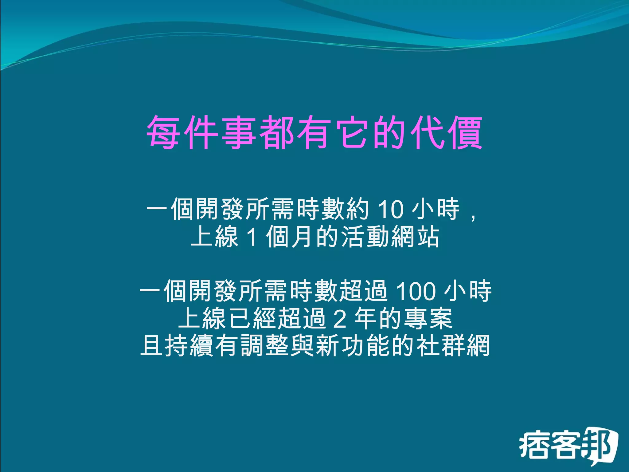 每件事都有它的代價 一個開發所需時數約 10 小時， 上線 1 個月的活動網站 一個開發所需時數超過 100 小時 上線已經超過 2 年的專案 且持續有調整與新功能的社群網 