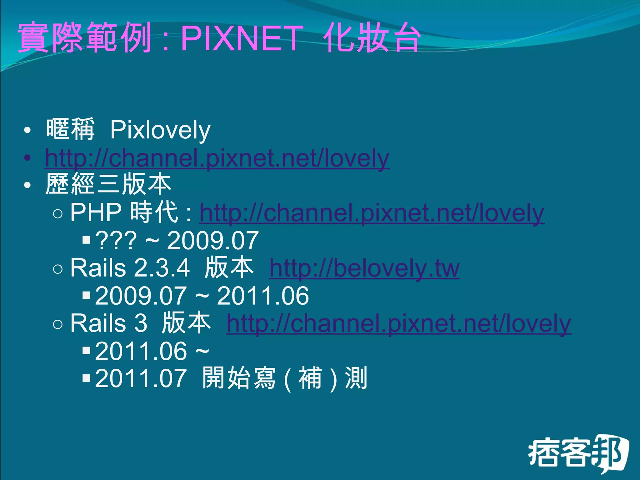 實際範例 : PIXNET  化妝台 暱稱  Pixlovely http://channel.pixnet.net/lovely 歷經三版本 PHP 時代 :  http://channel.pixnet.net/lovely   ??? ~ 2009.07 Rails 2.3.4  版本  http://belovely.tw   2009.07 ~ 2011.06 Rails 3  版本  http://channel.pixnet.net/lovely 2011.06 ~  2011.07  開始寫 ( 補 ) 測　 