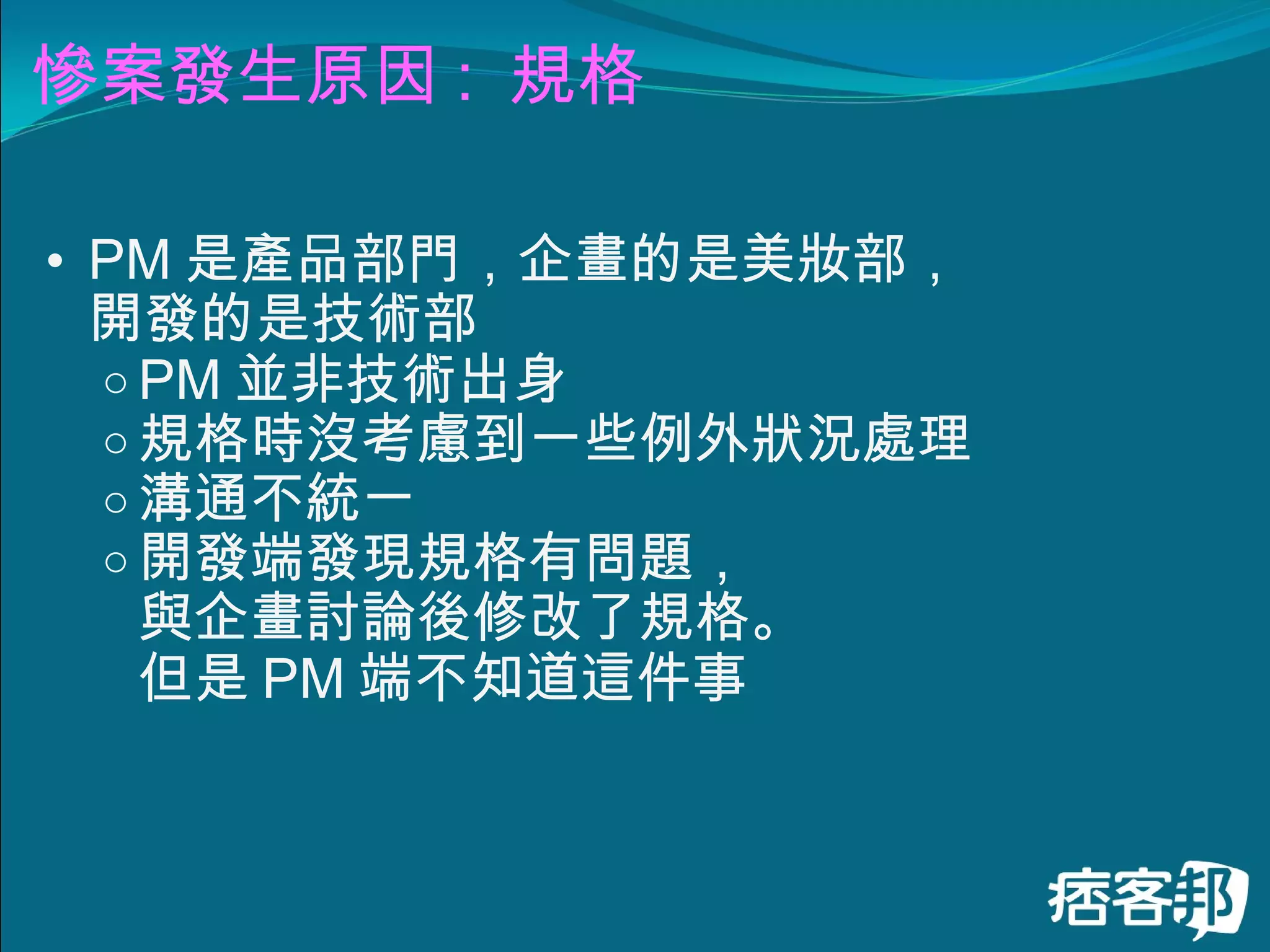 慘案發生原因 :  規格 PM 是產品部門，企畫的是美妝部， 開發的是技術部 PM 並非技術出身 規格時沒考慮到一些例外狀況處理 溝通不統一 開發端發現規格有問題， 與企畫討論後修改了規格。 但是 PM 端不知道這件事 