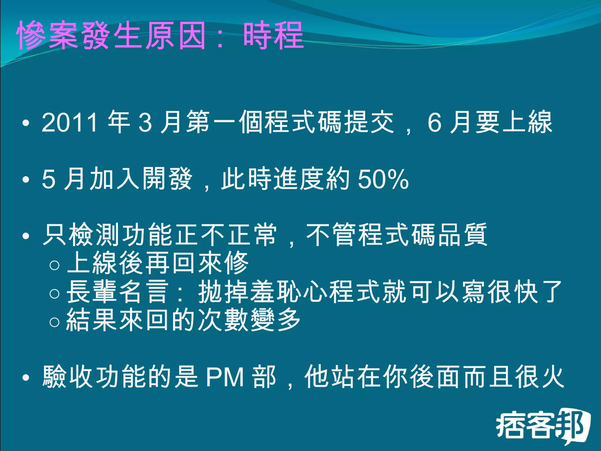 慘案發生原因 :  時程 2011 年 3 月第一個程式碼提交， 6 月要上線 5 月加入開發，此時進度約 50% 只檢測功能正不正常，不管程式碼品質 上線後再回來修 長輩名言 :  拋掉羞恥心程式就可以寫很快了 結果來回的次數變多 驗收功能的是 PM 部，他站在你後面而且很火 