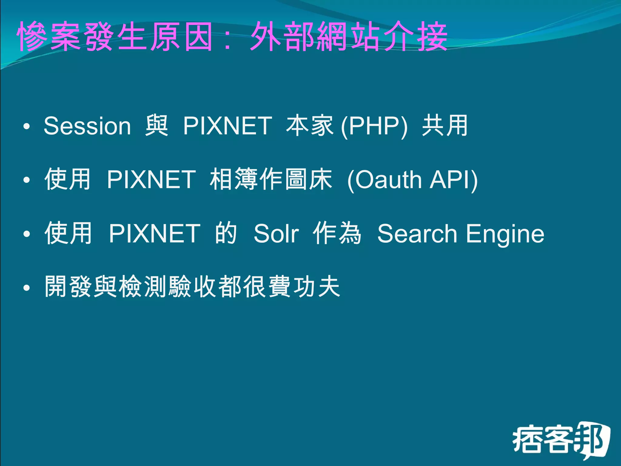 慘案發生原因 :  外部網站介接 Session  與  PIXNET  本家 (PHP)  共用 使用  PIXNET  相簿作圖床  (Oauth API) 使用  PIXNET  的  Solr  作為  Search Engine 開發與檢測驗收都很費功夫 
