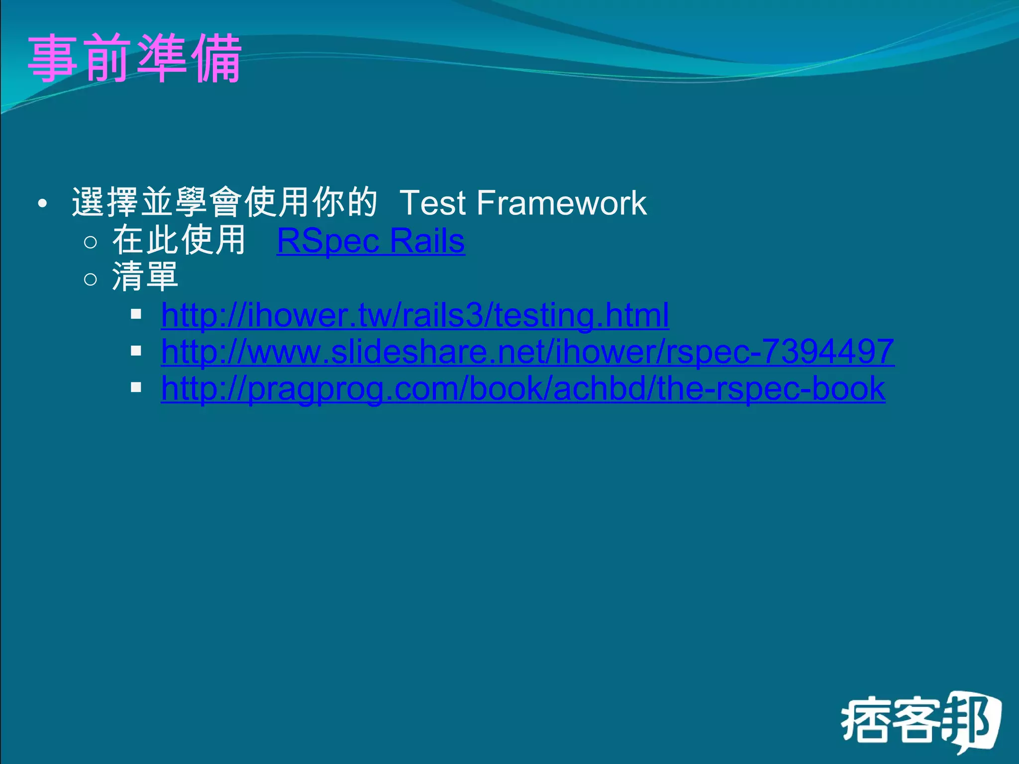 事前準備 選擇並學會使用你的  Test Framework 在此使用   RSpec Rails 清單   http://ihower.tw/rails3/testing.html   http://www.slideshare.net/ihower/rspec-7394497   http://pragprog.com/book/achbd/the-rspec-book 