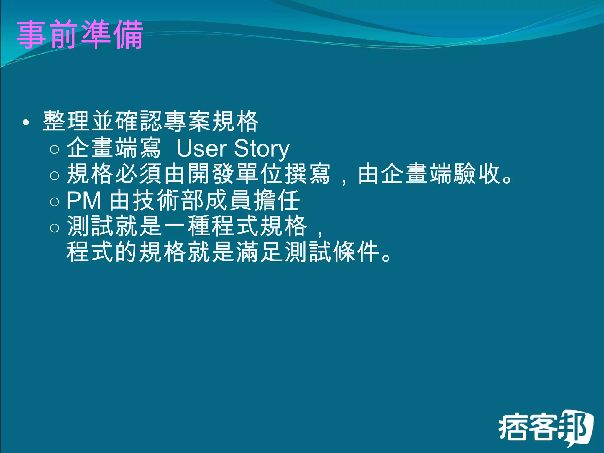 事前準備 整理並確認專案規格 企畫端寫  User Story 規格必須由開發單位撰寫，由企畫端驗收。 PM 由技術部成員擔任 測試就是一種程式規格， 程式的規格就是滿足測試條件。 