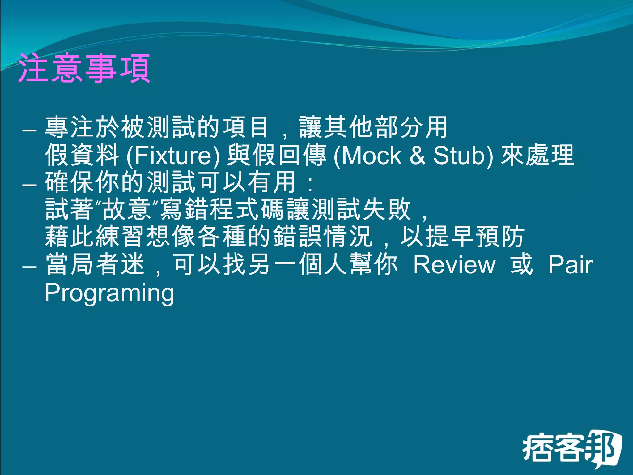 注意事項 專注於被測試的項目，讓其他部分用 假資料 (Fixture) 與假回傳 (Mock & Stub) 來處理 確保你的測試可以有用： 試著”故意”寫錯程式碼讓測試失敗， 藉此練習想像各種的錯誤情況，以提早預防 當局者迷，可以找另一個人幫你  Review  或  Pair Programing 