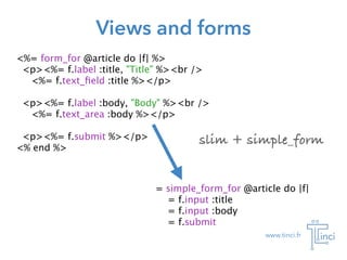 www.tinci.fr
Views and forms
<%= form_for @article do |f| %>
<p><%= f.label :title, "Title" %><br />
<%= f.text_ﬁeld :title %></p>
!
<p><%= f.label :body, "Body" %><br />
<%= f.text_area :body %></p>
!
<p><%= f.submit %></p>
<% end %>
= simple_form_for @article do |f|

 = f.input :title

 = f.input :body

 = f.submit
slim + simple_form
 