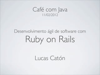 Café com Java
             11/02/2012



Desenvolvimento ágil de software com

     Ruby on Rails
          Lucas Catón
 
