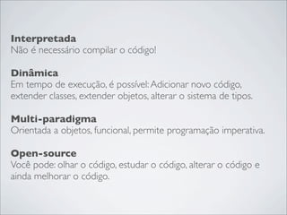 Interpretada
Não é necessário compilar o código!

Dinâmica
Em tempo de execução, é possível: Adicionar novo código,
extender classes, extender objetos, alterar o sistema de tipos.

Multi-paradigma
Orientada a objetos, funcional, permite programação imperativa.

Open-source
Você pode: olhar o código, estudar o código, alterar o código e
ainda melhorar o código.
 