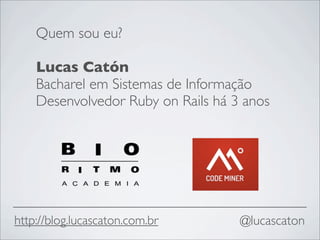 Quem sou eu?

    Lucas Catón
    Bacharel em Sistemas de Informação
    Desenvolvedor Ruby on Rails há 3 anos




http://blog.lucascaton.com.br       @lucascaton
 