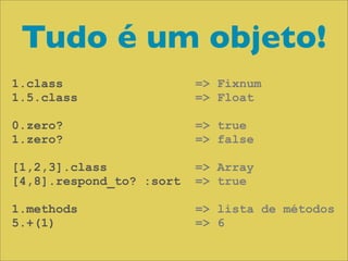 Tudo é um objeto!
1.class                   => Fixnum
1.5.class                 => Float

0.zero?                   => true
1.zero?                   => false

[1,2,3].class             => Array
[4,8].respond_to? :sort   => true

1.methods                 => lista de métodos
5.+(1)                    => 6
 