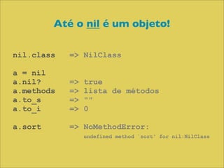 Até o nil é um objeto!

nil.class   => NilClass

a = nil
a.nil?      =>   true
a.methods   =>   lista de métodos
a.to_s      =>   ""
a.to_i      =>   0

a.sort      => NoMethodError:
                 undefined method `sort' for nil:NilClass
 