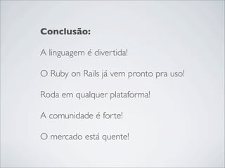 Conclusão:

A linguagem é divertida!

O Ruby on Rails já vem pronto pra uso!

Roda em qualquer plataforma!

A comunidade é forte!

O mercado está quente!
 