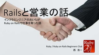 Railsと営業の話
Ruby / Ruby on Rails Beginners Club
西 浩一
インフラエンジニアのおいらが
Ruby on Railsで仕事を取った話
 