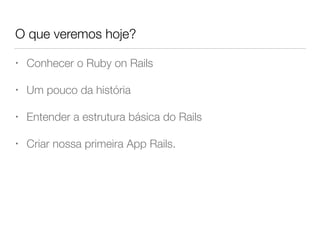O que veremos hoje?
• Conhecer o Ruby on Rails
• Um pouco da história
• Entender a estrutura básica do Rails
• Criar nossa primeira App Rails.
 