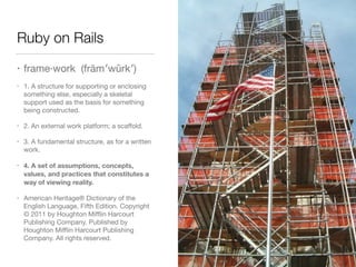 Ruby on Rails
• frame·work (frām′wûrk′)

• 1. A structure for supporting or enclosing
something else, especially a skeletal
support used as the basis for something
being constructed.

• 2. An external work platform; a scaﬀold.

• 3. A fundamental structure, as for a written
work.

• 4. A set of assumptions, concepts,
values, and practices that constitutes a
way of viewing reality.
• American Heritage® Dictionary of the
English Language, Fifth Edition. Copyright
© 2011 by Houghton Miﬄin Harcourt
Publishing Company. Published by
Houghton Miﬄin Harcourt Publishing
Company. All rights reserved.
 