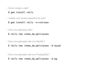 • Como instalar o rails?
$ gem install rails
• Instalar uma versão especíﬁca do rails?
$ gem install rails -v=<versao>
• Criar uma aplicação rails?
$ rails new <nome_da_aplicacao>
• Criar uma aplicação rails com MySQL?
$ rails new <nome_da_aplicacao> -d mysql
• Criar uma aplicação rails com PostgreSQL?
$ rails new <nome_da_aplicacao> -d pg
 