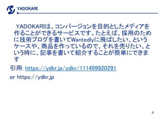 4
YADOKARI
YADOKARIは、コンバージョンを目的としたメディアを
作ることができるサービスです。たとえば、採用のため
に技術ブログを書いてWantedlyに飛ばしたい、という
ケースや、商品を作っているので、それを売りたい、と
い...