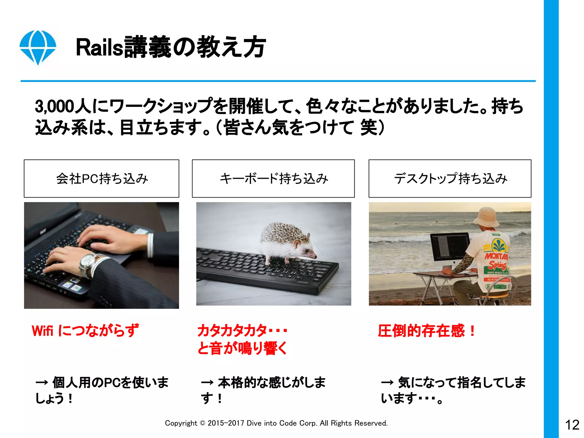 12Copyright © 2015-2017 Dive into Code Corp. All Rights Reserved.
→ 気になって指名してしま
います・・・。
→ 本格的な感じがしま
す！
Rails講義の教え方
3,000人にワークショップを開催して、色々なことがありました。持ち
込み系は、目立ちます。（皆さん気をつけて 笑）
会社PC持ち込み キーボード持ち込み デスクトップ持ち込み
Wifi につながらず カタカタカタ・・・
と音が鳴り響く
圧倒的存在感！
→ 個人用のPCを使いま
しょう！
 