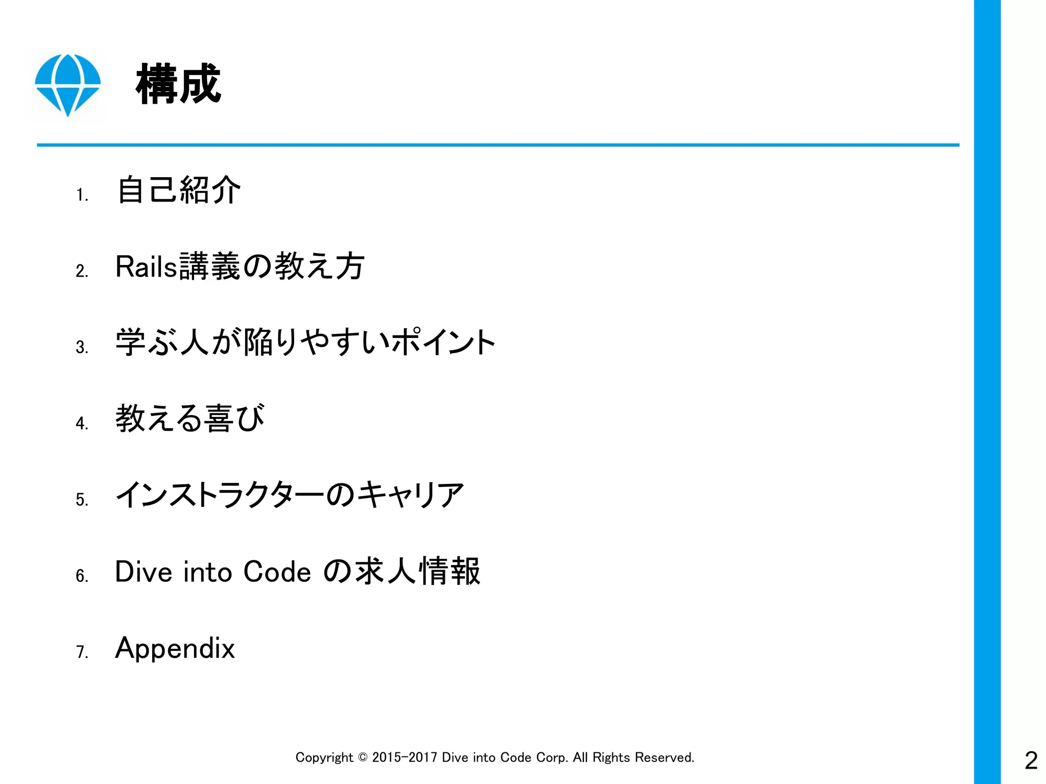 2Copyright © 2015-2017 Dive into Code Corp. All Rights Reserved.
構成
1. 自己紹介
2. Rails講義の教え方
3. 学ぶ人が陥りやすいポイント
4. 教える喜び
5. インストラクターのキャリア
6. Dive into Code の求人情報
7. Appendix
 