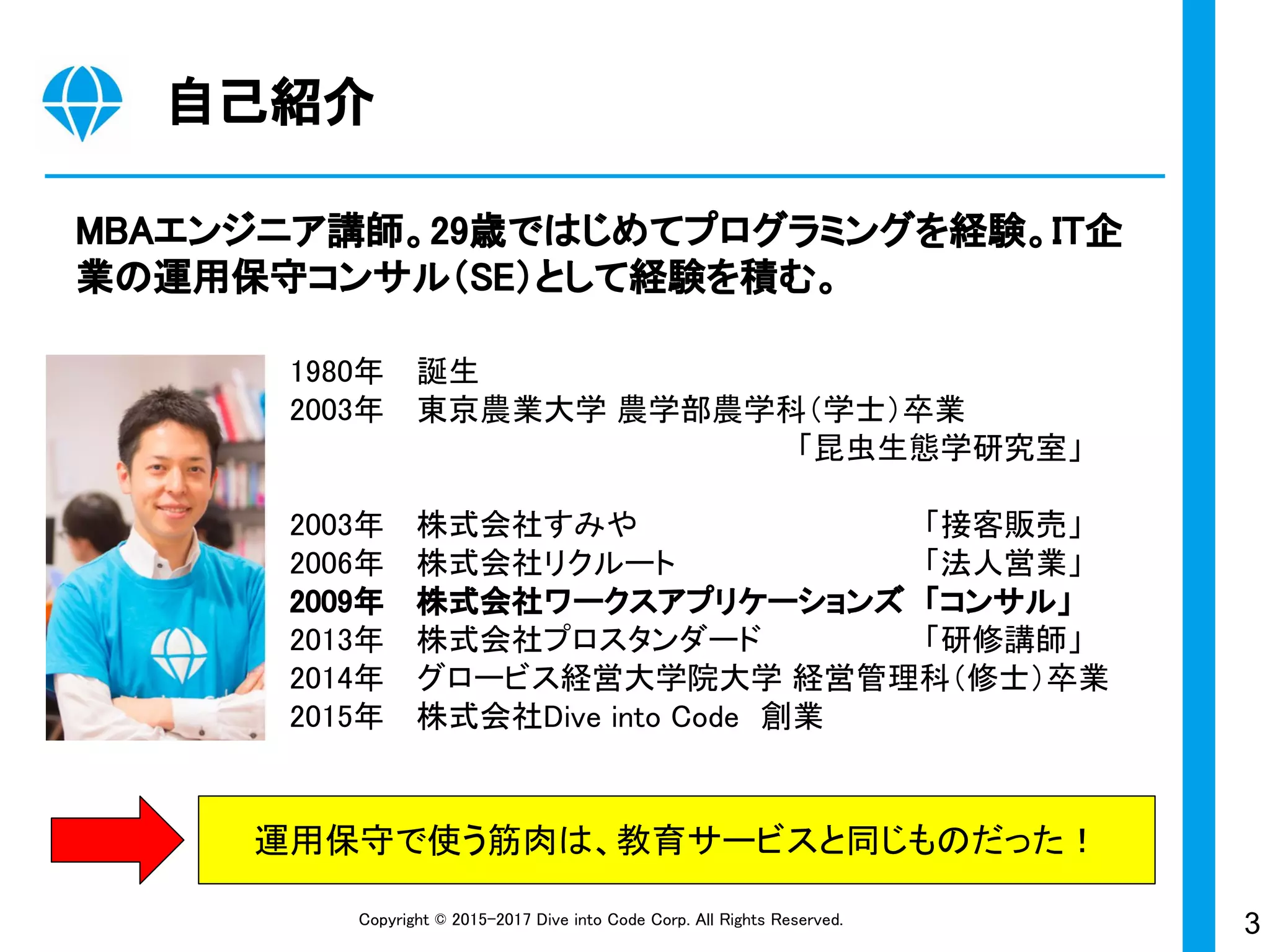 3Copyright © 2015-2017 Dive into Code Corp. All Rights Reserved.
自己紹介
MBAエンジニア講師。29歳ではじめてプログラミングを経験。IT企
業の運用保守コンサル（SE）として経験を積む。
運用保守で使う筋肉は、教育サービスと同じものだった！
1980年 誕生
2003年 東京農業大学 農学部農学科（学士）卒業
「昆虫生態学研究室」
2003年 株式会社すみや 「接客販売」
2006年 株式会社リクルート 「法人営業」
2009年 株式会社ワークスアプリケーションズ 「コンサル」
2013年 株式会社プロスタンダード 「研修講師」
2014年 グロービス経営大学院大学 経営管理科（修士）卒業
2015年 株式会社Dive into Code　創業
 