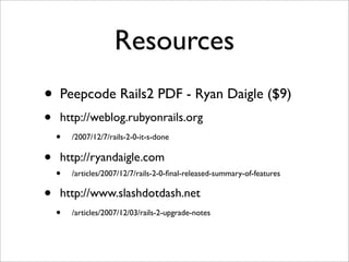 Resources
•   Peepcode Rails2 PDF - Ryan Daigle ($9)
•   http://weblog.rubyonrails.org
    •   /2007/12/7/rails-2-0-it-s-done


•   http://ryandaigle.com
    •   /articles/2007/12/7/rails-2-0-ﬁnal-released-summary-of-features

•   http://www.slashdotdash.net
    •   /articles/2007/12/03/rails-2-upgrade-notes