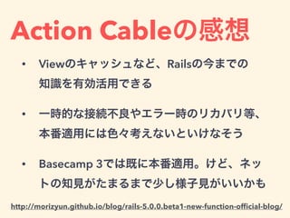 Action Cableの感想
• Viewのキャッシュなど、Railsの今までの 
知識を有効活用できる
• 一時的な接続不良やエラー時のリカバリ等、 
本番適用には色々考えないといけなそう
• Basecamp 3では既に本番適用。けど、ネッ
トの知見がたまるまで少し様子見がいいかも
http://morizyun.github.io/blog/rails-5.0.0.beta1-new-function-ofﬁcial-blog/
 