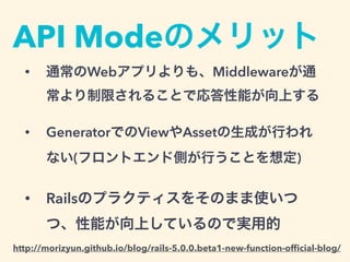 API Modeのメリット
• 通常のWebアプリよりも、Middlewareが通
常より制限されることで応答性能が向上する
• GeneratorでのViewやAssetの生成が行われ
ない(フロントエンド側が行うことを想定)
• Railsのプラクティスをそのまま使いつ
つ、性能が向上しているので実用的
http://morizyun.github.io/blog/rails-5.0.0.beta1-new-function-ofﬁcial-blog/
 