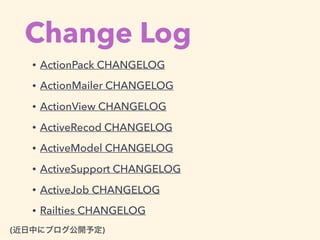 Change Log
(近日中にブログ公開予定)
• ActionPack CHANGELOG
• ActionMailer CHANGELOG
• ActionView CHANGELOG
• ActiveRecod CHANGELOG
• ActiveModel CHANGELOG
• ActiveSupport CHANGELOG
• ActiveJob CHANGELOG
• Railties CHANGELOG
 