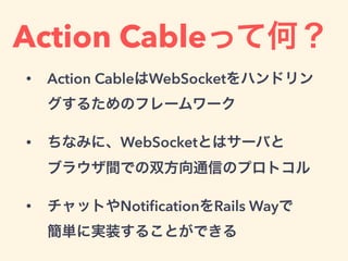 Action Cableって何？
• Action CableはWebSocketをハンドリン
グするためのフレームワーク
• ちなみに、WebSocketとはサーバと 
ブラウザ間での双方向通信のプロトコル
• チャットやNotiﬁcationをRails Wayで 
簡単に実装することができる
 
