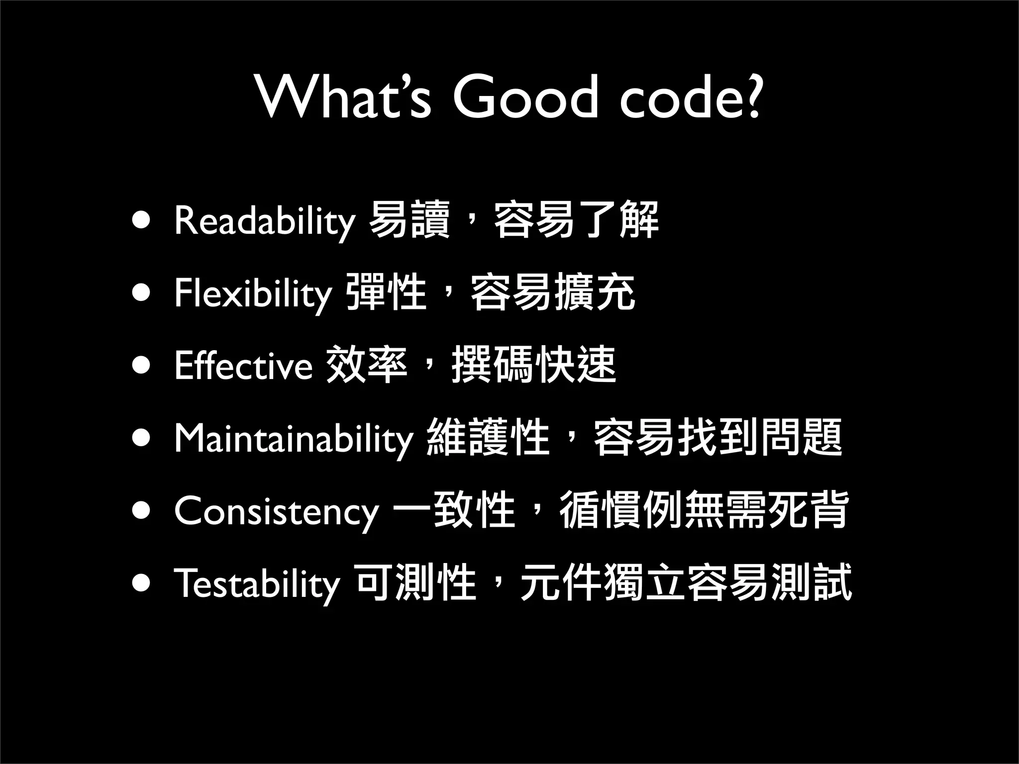 What’s Good code?
• Readability 易讀，容易了解
• Flexibility 彈性，容易擴充
• Effective 效率，撰碼快速
• Maintainability 維護性，容易找到問題
• Consistency 一致性，循慣例無需死背
• Testability 可測性，元件獨立容易測試
 