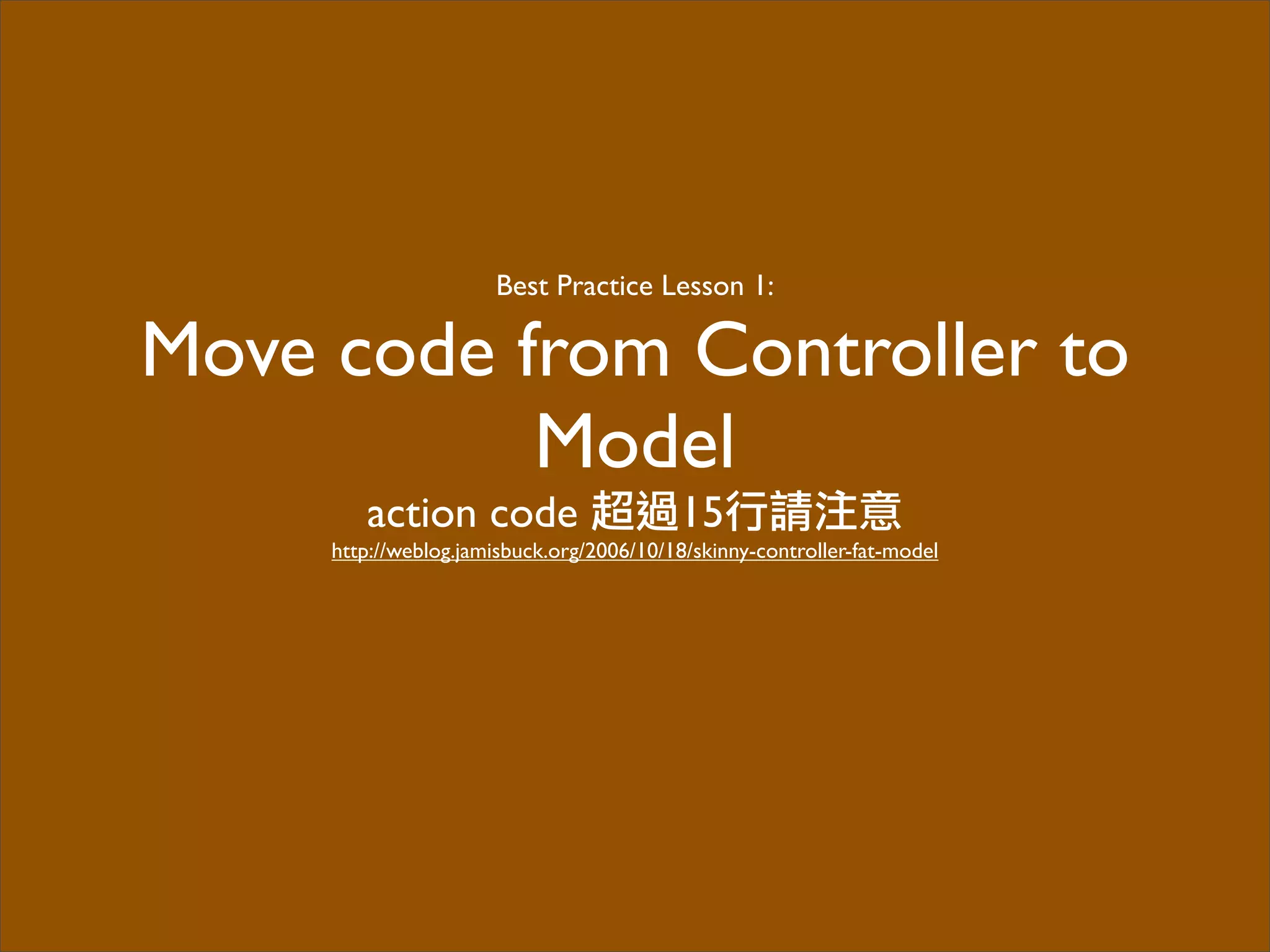 Best Practice Lesson 1:
Move code from Controller to
Model
action code 超過15行請注意
http://weblog.jamisbuck.org/2006/10/18/skinny-controller-fat-model
 