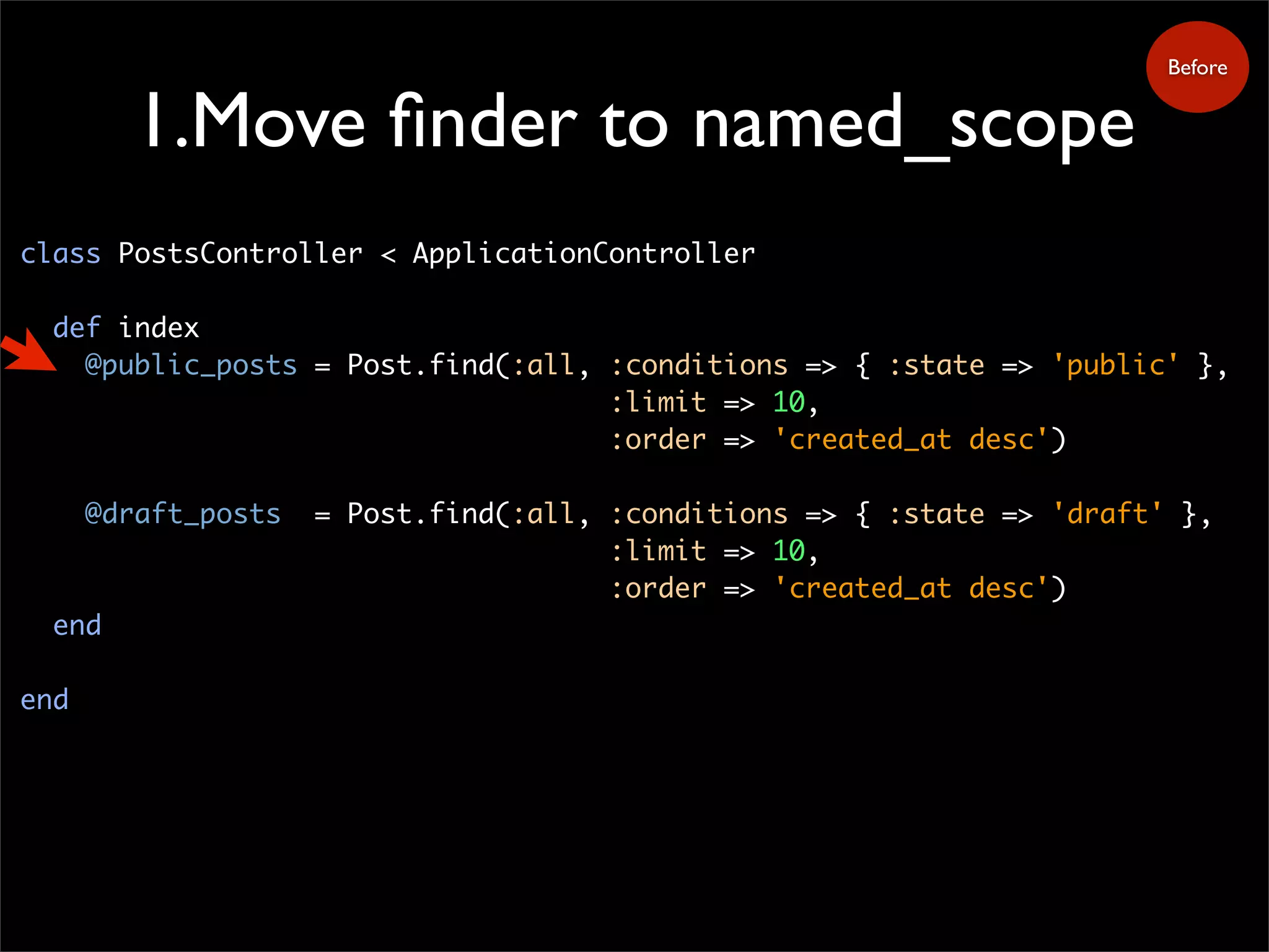 1.Move finder to named_scope
class PostsController < ApplicationController
def index
@public_posts = Post.find(:all, :conditions => { :state => 'public' },
:limit => 10,
:order => 'created_at desc')
@draft_posts = Post.find(:all, :conditions => { :state => 'draft' },
:limit => 10,
:order => 'created_at desc')
end
end
Before
 
