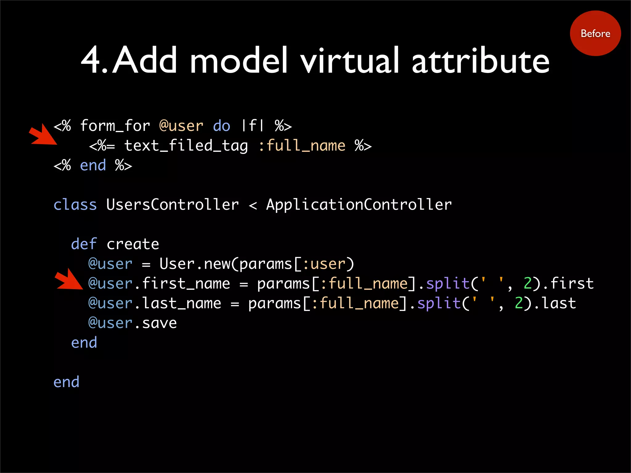 4.Add model virtual attribute
<% form_for @user do |f| %>
<%= text_filed_tag :full_name %>
<% end %>
class UsersController < ApplicationController
def create
@user = User.new(params[:user)
@user.first_name = params[:full_name].split(' ', 2).first
@user.last_name = params[:full_name].split(' ', 2).last
@user.save
end
end
Before
 