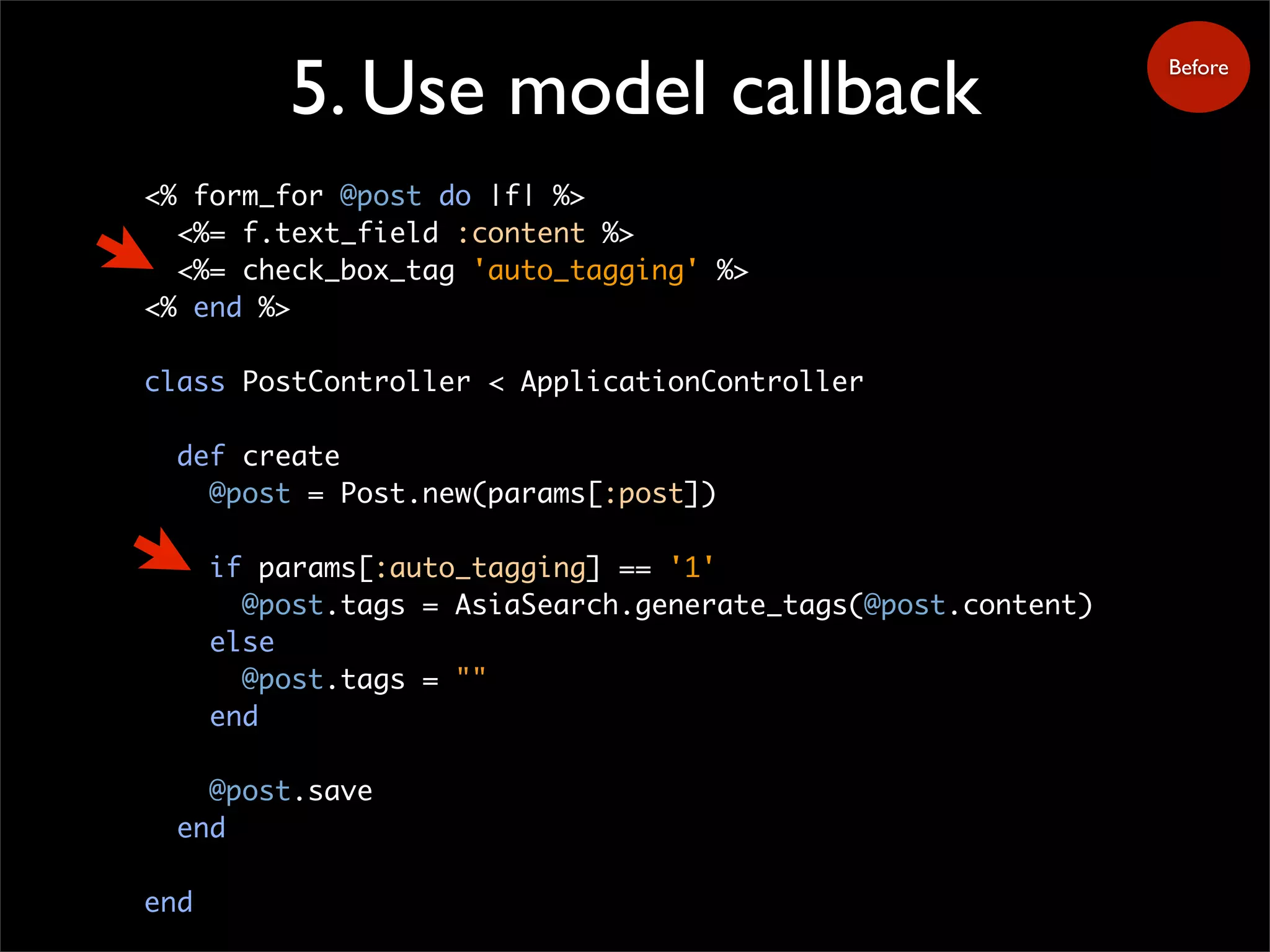 5. Use model callback
<% form_for @post do |f| %>
<%= f.text_field :content %>
<%= check_box_tag 'auto_tagging' %>
<% end %>
class PostController < ApplicationController
def create
@post = Post.new(params[:post])
if params[:auto_tagging] == '1'
@post.tags = AsiaSearch.generate_tags(@post.content)
else
@post.tags = ""
end
@post.save
end
end
Before
 