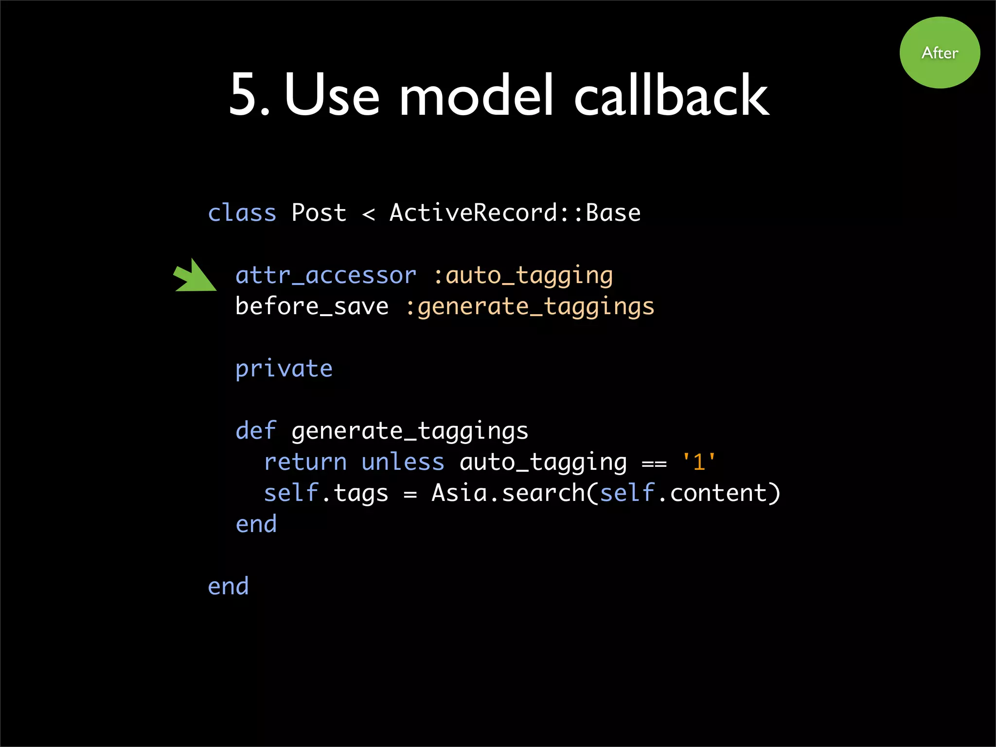 5. Use model callback
class Post < ActiveRecord::Base
attr_accessor :auto_tagging
before_save :generate_taggings
private
def generate_taggings
return unless auto_tagging == '1'
self.tags = Asia.search(self.content)
end
end
After
 