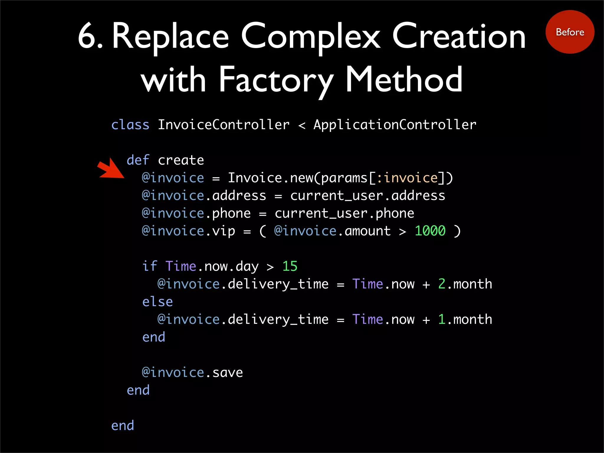6. Replace Complex Creation
with Factory Method
class InvoiceController < ApplicationController
def create
@invoice = Invoice.new(params[:invoice])
@invoice.address = current_user.address
@invoice.phone = current_user.phone
@invoice.vip = ( @invoice.amount > 1000 )
if Time.now.day > 15
@invoice.delivery_time = Time.now + 2.month
else
@invoice.delivery_time = Time.now + 1.month
end
@invoice.save
end
end
Before
 
