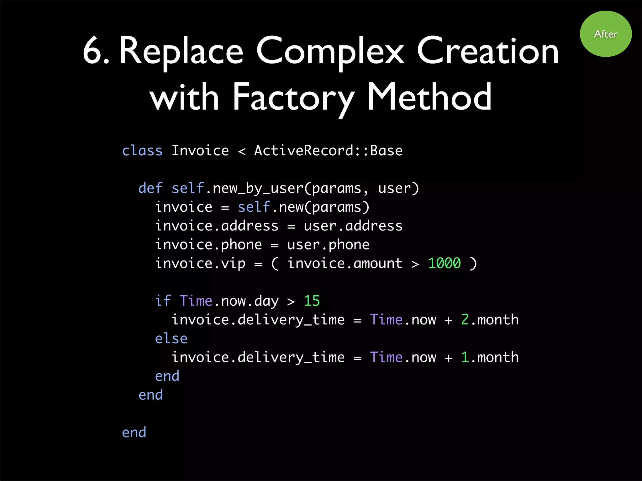 6. Replace Complex Creation
with Factory Method
class Invoice < ActiveRecord::Base
def self.new_by_user(params, user)
invoice = self.new(params)
invoice.address = user.address
invoice.phone = user.phone
invoice.vip = ( invoice.amount > 1000 )
if Time.now.day > 15
invoice.delivery_time = Time.now + 2.month
else
invoice.delivery_time = Time.now + 1.month
end
end
end
After
 