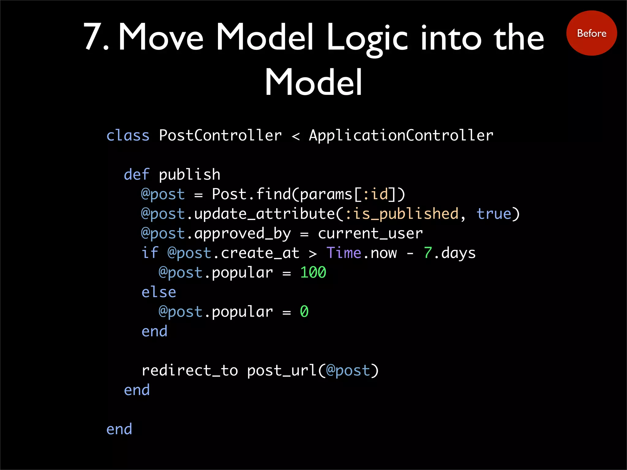 7. Move Model Logic into the
Model
class PostController < ApplicationController
def publish
@post = Post.find(params[:id])
@post.update_attribute(:is_published, true)
@post.approved_by = current_user
if @post.create_at > Time.now - 7.days
@post.popular = 100
else
@post.popular = 0
end
redirect_to post_url(@post)
end
end
Before
 