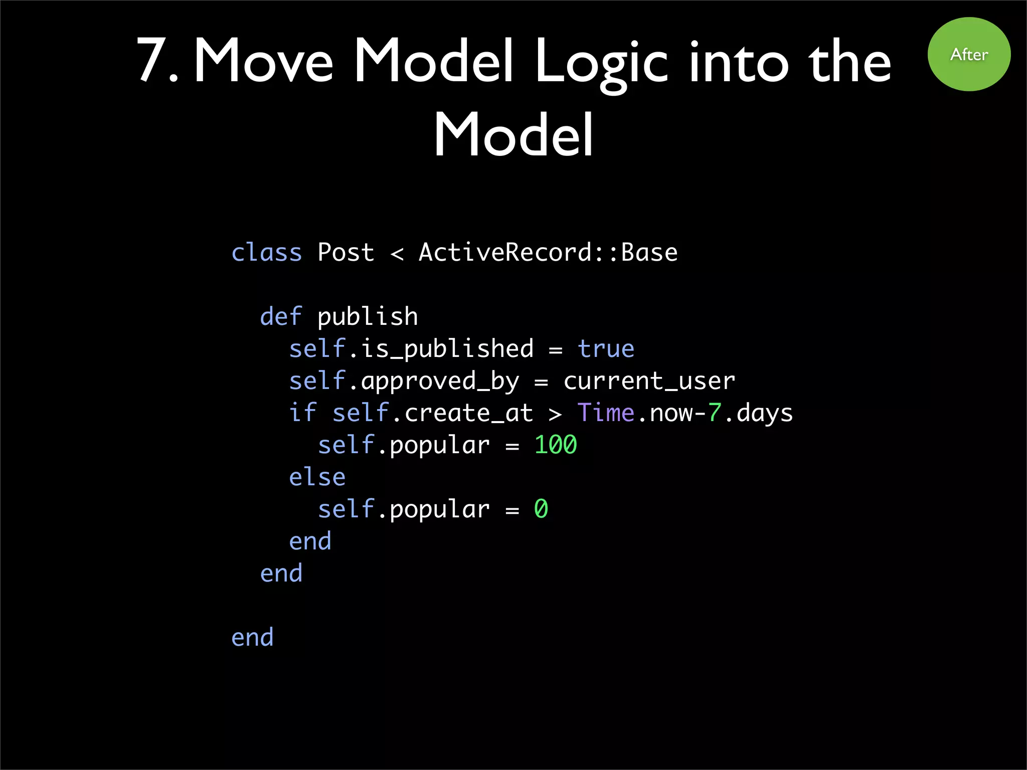 7. Move Model Logic into the
Model
class Post < ActiveRecord::Base
def publish
self.is_published = true
self.approved_by = current_user
if self.create_at > Time.now-7.days
self.popular = 100
else
self.popular = 0
end
end
end
After
 