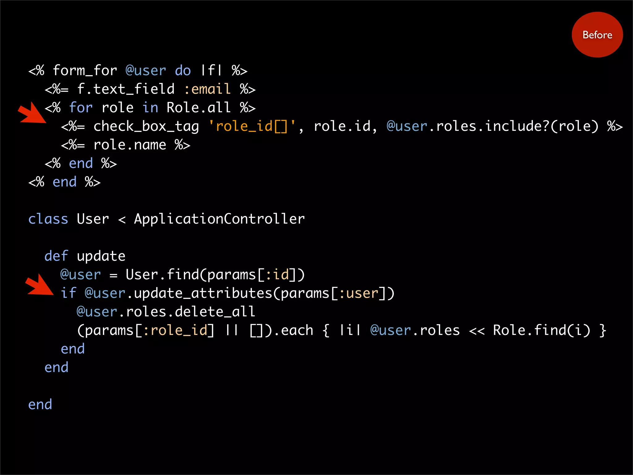 <% form_for @user do |f| %>
<%= f.text_field :email %>
<% for role in Role.all %>
<%= check_box_tag 'role_id[]', role.id, @user.roles.include?(role) %>
<%= role.name %>
<% end %>
<% end %>
class User < ApplicationController
def update
@user = User.find(params[:id])
if @user.update_attributes(params[:user])
@user.roles.delete_all
(params[:role_id] || []).each { |i| @user.roles << Role.find(i) }
end
end
end
Before
 