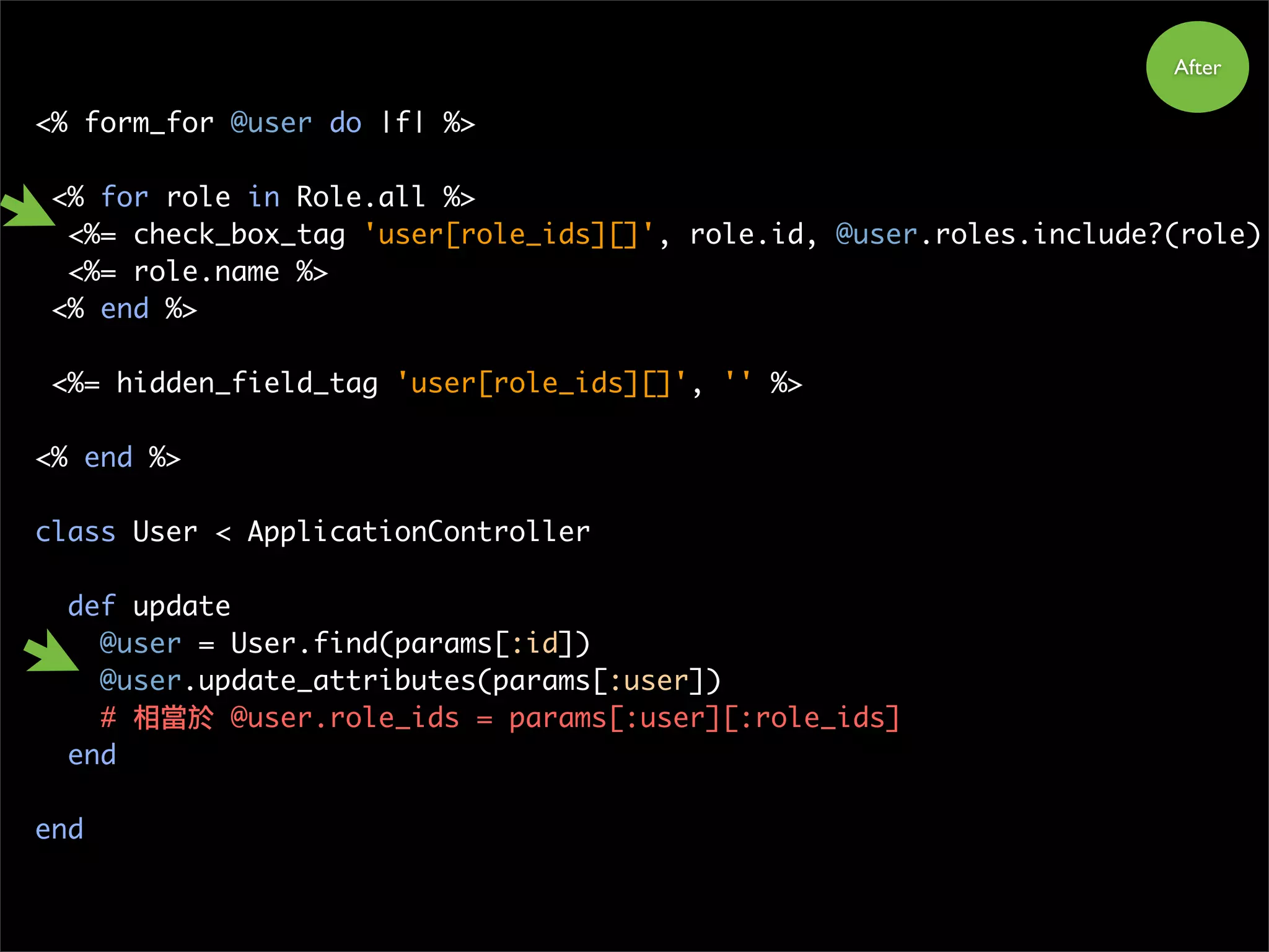 <% form_for @user do |f| %>
<% for role in Role.all %>
<%= check_box_tag 'user[role_ids][]', role.id, @user.roles.include?(role)
<%= role.name %>
<% end %>
<%= hidden_field_tag 'user[role_ids][]', '' %>
<% end %>
class User < ApplicationController
def update
@user = User.find(params[:id])
@user.update_attributes(params[:user])
# 相當於 @user.role_ids = params[:user][:role_ids]
end
end
After
 