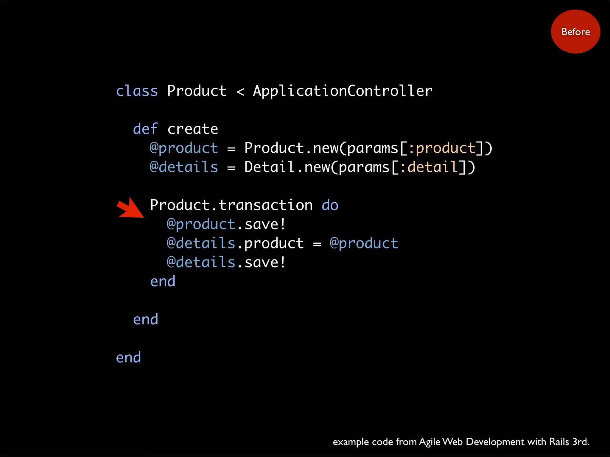 class Product < ApplicationController
def create
@product = Product.new(params[:product])
@details = Detail.new(params[:detail])
Product.transaction do
@product.save!
@details.product = @product
@details.save!
end
end
end
example code from Agile Web Development with Rails 3rd.
Before
 