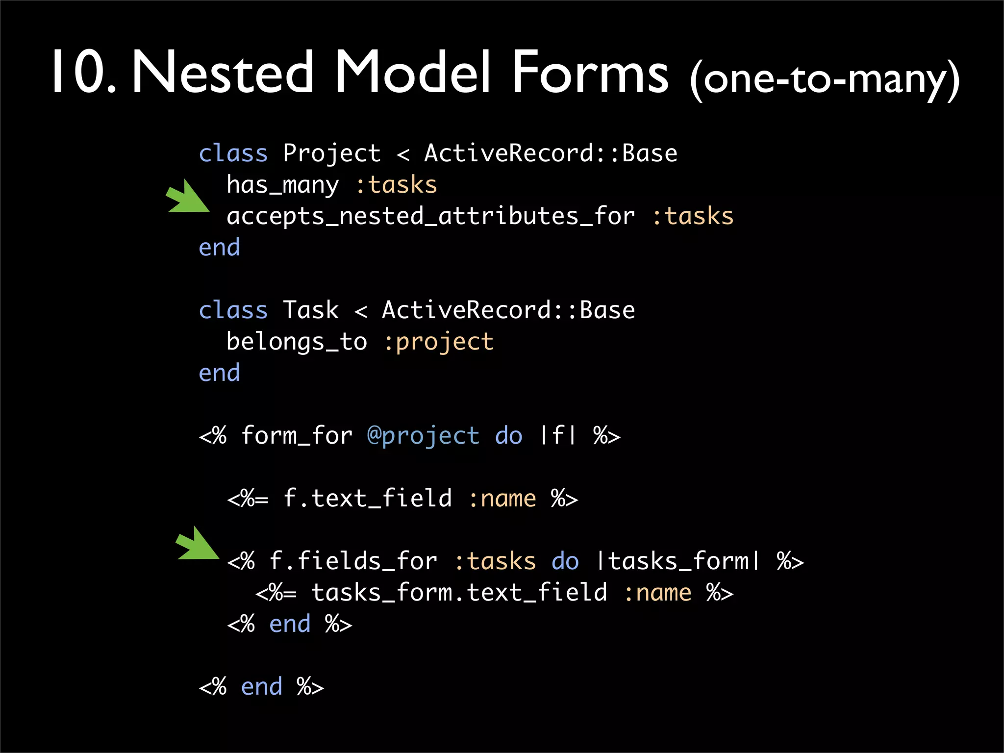 10. Nested Model Forms (one-to-many)
class Project < ActiveRecord::Base
has_many :tasks
accepts_nested_attributes_for :tasks
end
class Task < ActiveRecord::Base
belongs_to :project
end
<% form_for @project do |f| %>
<%= f.text_field :name %>
<% f.fields_for :tasks do |tasks_form| %>
<%= tasks_form.text_field :name %>
<% end %>
<% end %>
 