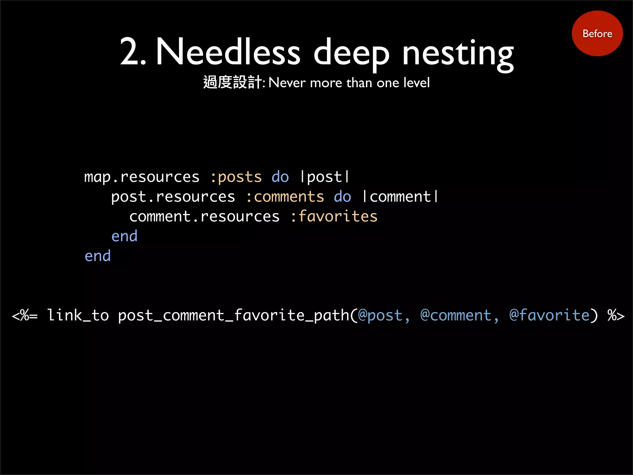 2. Needless deep nesting
過度設計: Never more than one level
Before
map.resources :posts do |post|
post.resources :comments do |comment|
comment.resources :favorites
end
end
<%= link_to post_comment_favorite_path(@post, @comment, @favorite) %>
 