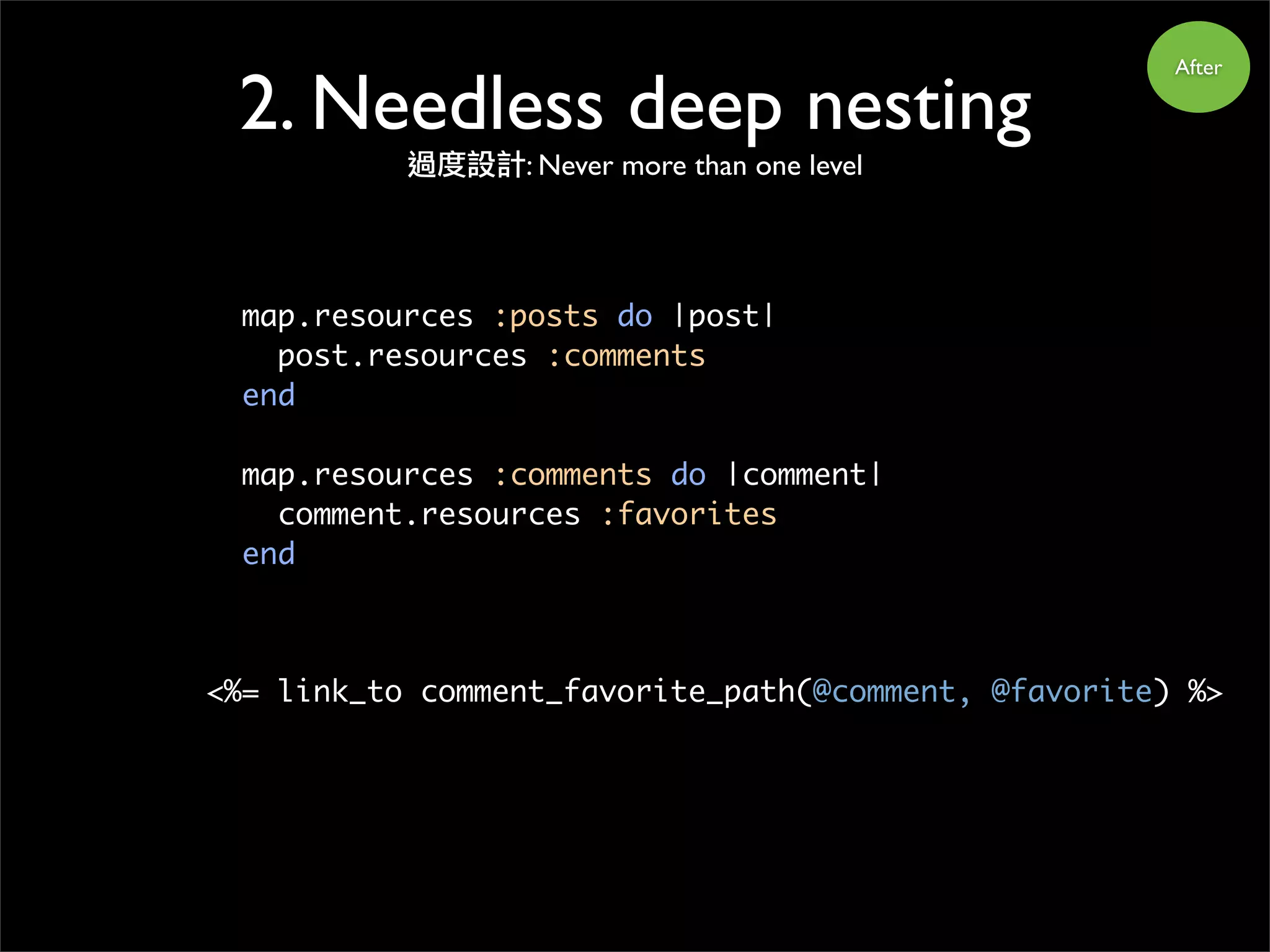 After
map.resources :posts do |post|
post.resources :comments
end
map.resources :comments do |comment|
comment.resources :favorites
end
<%= link_to comment_favorite_path(@comment, @favorite) %>
2. Needless deep nesting
過度設計: Never more than one level
 