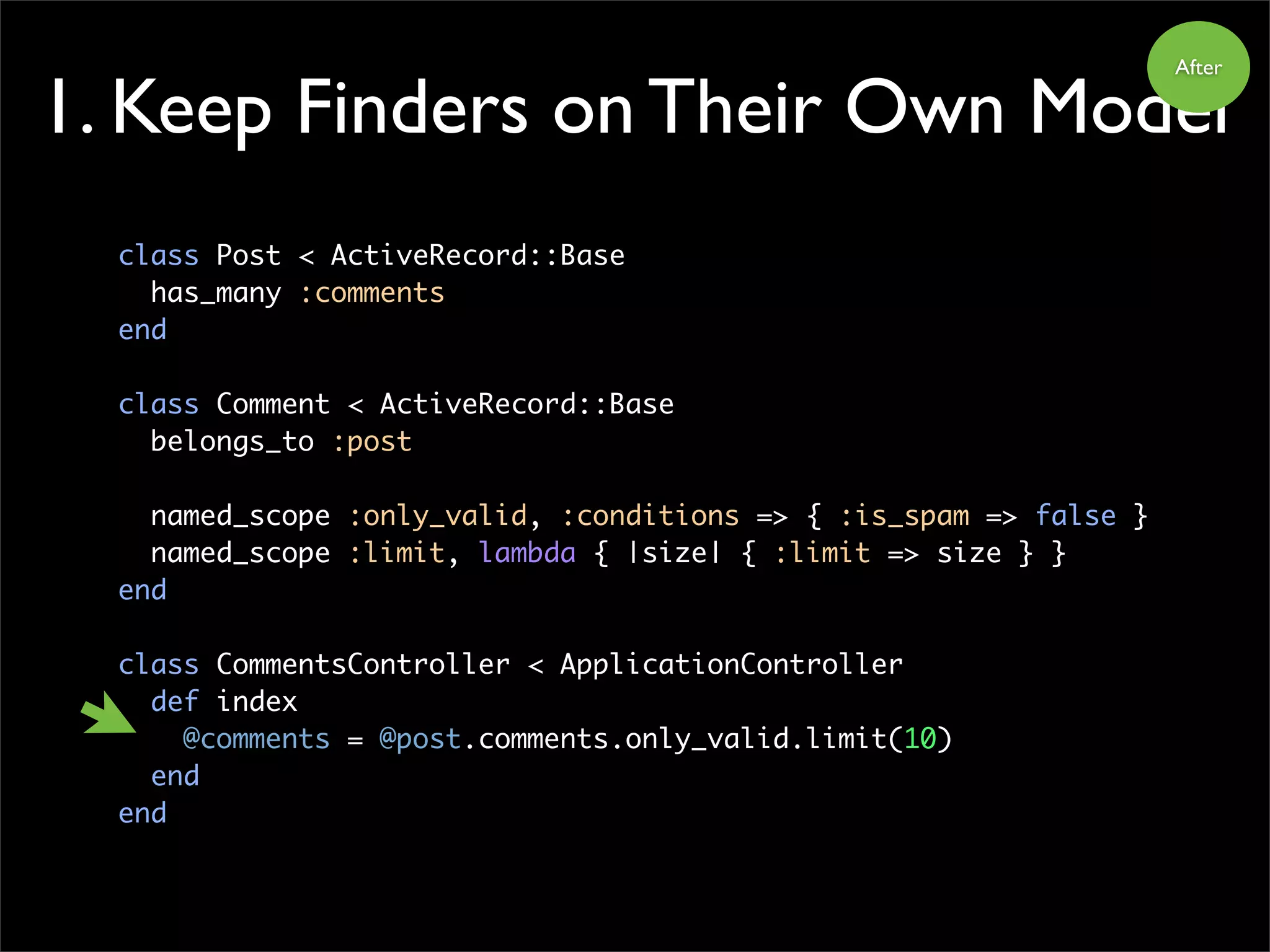 1. Keep Finders on Their Own Model
class Post < ActiveRecord::Base
has_many :comments
end
class Comment < ActiveRecord::Base
belongs_to :post
named_scope :only_valid, :conditions => { :is_spam => false }
named_scope :limit, lambda { |size| { :limit => size } }
end
class CommentsController < ApplicationController
def index
@comments = @post.comments.only_valid.limit(10)
end
end
After
 