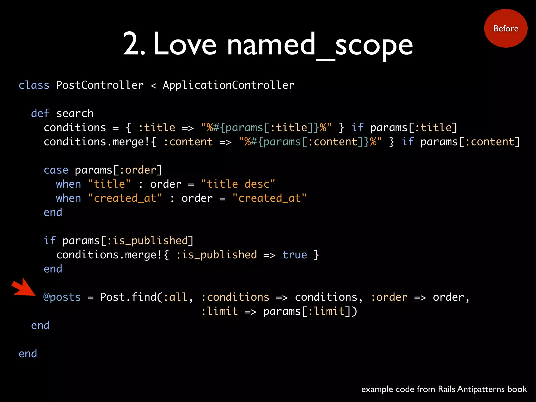 2. Love named_scope
class PostController < ApplicationController
def search
conditions = { :title => "%#{params[:title]}%" } if params[:title]
conditions.merge!{ :content => "%#{params[:content]}%" } if params[:content]
case params[:order]
when "title" : order = "title desc"
when "created_at" : order = "created_at"
end
if params[:is_published]
conditions.merge!{ :is_published => true }
end
@posts = Post.find(:all, :conditions => conditions, :order => order,
:limit => params[:limit])
end
end
Before
example code from Rails Antipatterns book
 