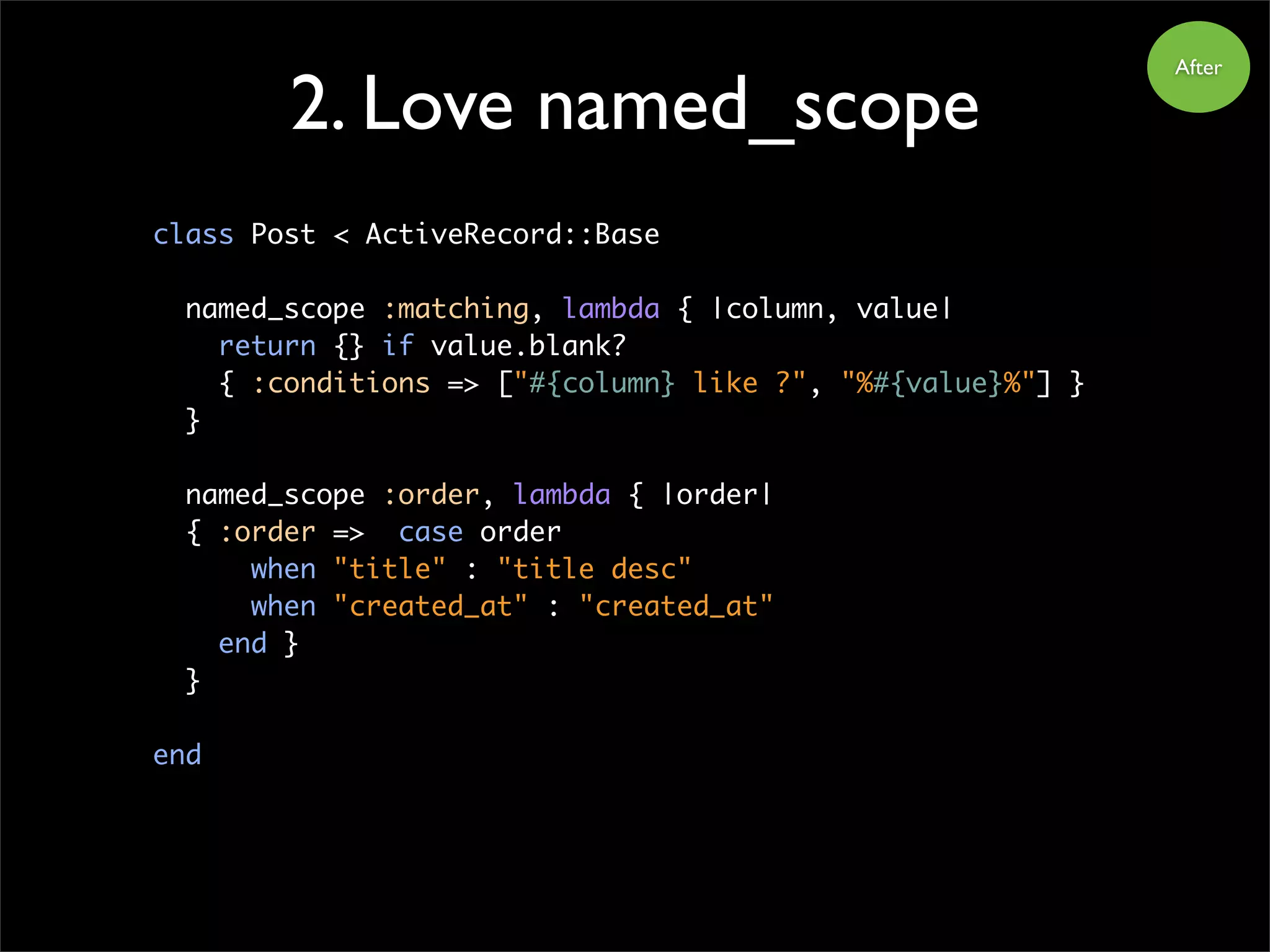 2. Love named_scope
After
class Post < ActiveRecord::Base
named_scope :matching, lambda { |column, value|
return {} if value.blank?
{ :conditions => ["#{column} like ?", "%#{value}%"] }
}
named_scope :order, lambda { |order|
{ :order => case order
when "title" : "title desc"
when "created_at" : "created_at"
end }
}
end
 