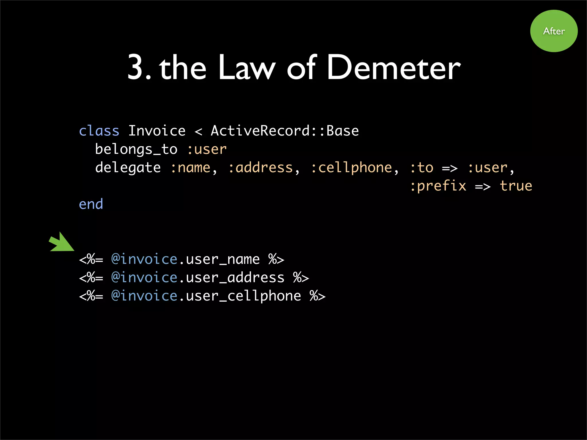 3. the Law of Demeter
class Invoice < ActiveRecord::Base
belongs_to :user
delegate :name, :address, :cellphone, :to => :user,
:prefix => true
end
<%= @invoice.user_name %>
<%= @invoice.user_address %>
<%= @invoice.user_cellphone %>
After
 