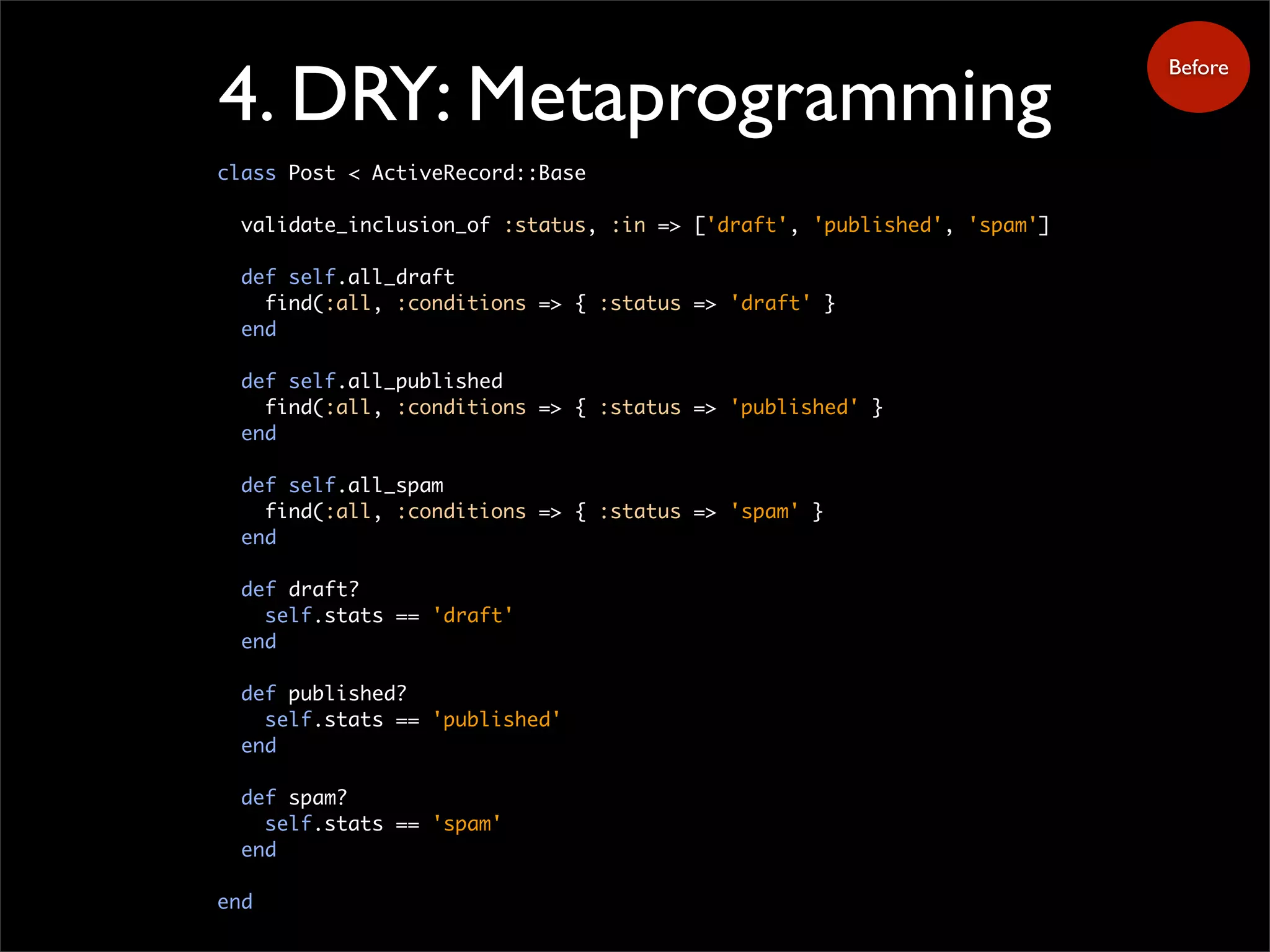 4. DRY: Metaprogramming
class Post < ActiveRecord::Base
validate_inclusion_of :status, :in => ['draft', 'published', 'spam']
def self.all_draft
find(:all, :conditions => { :status => 'draft' }
end
def self.all_published
find(:all, :conditions => { :status => 'published' }
end
def self.all_spam
find(:all, :conditions => { :status => 'spam' }
end
def draft?
self.stats == 'draft'
end
def published?
self.stats == 'published'
end
def spam?
self.stats == 'spam'
end
end
Before
 